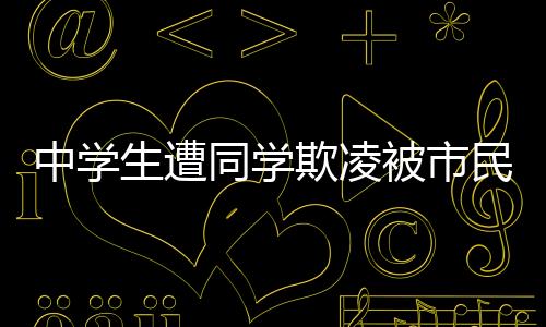 中學(xué)生遭同學(xué)欺凌被市民英勇救下