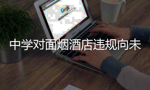 中學(xué)對面煙酒店違規(guī)向未成年人售煙被查