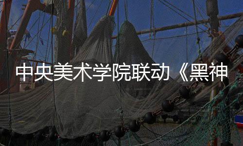 中央美術(shù)學(xué)院聯(lián)動(dòng)《黑神話：悟空》 藝術(shù)展4月9日開(kāi)幕