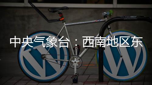 中央氣象臺(tái)：西南地區(qū)東部至長(zhǎng)江中下游地區(qū)多陰雨