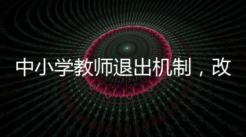 中小學(xué)教師退出機(jī)制，改革與優(yōu)化教育生態(tài)的必由之路