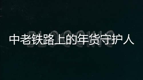 中老鐵路上的年貨守護人