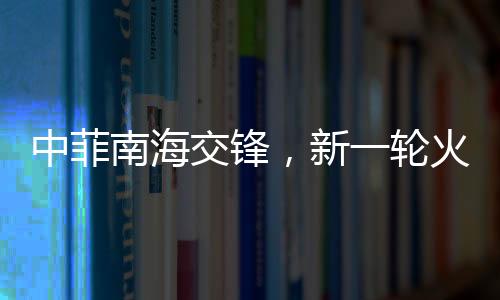 中菲南海交鋒，新一輪火藥味十足的博弈動態(tài)解析（實時報道）