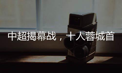 中超揭幕戰(zhàn)，十人蓉城首負(fù)津門虎