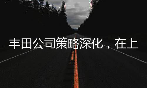 豐田公司策略深化，在上海獨資建廠全力布局中國市場