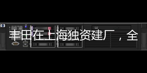 豐田在上海獨(dú)資建廠，全新篇章開啟，推動(dòng)中國(guó)汽車產(chǎn)業(yè)向前發(fā)展