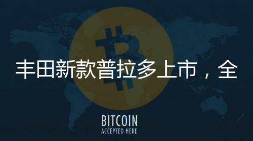 豐田新款普拉多上市，全新升級，引領越野新風尚