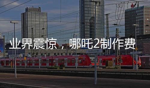 業(yè)界震驚，哪吒2制作費(fèi)用曝光，創(chuàng)行業(yè)新高