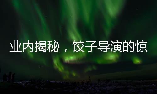 業(yè)內(nèi)揭秘，餃子導演的驚人收入或突破十億元大關！揭曉幕后財富的傳奇故事。