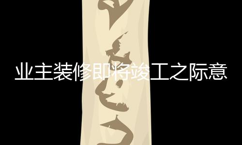 業(yè)主裝修即將竣工之際意外發(fā)現(xiàn)裝錯(cuò)房子，背后的故事揭示引人深思