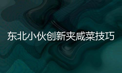 東北小伙創(chuàng)新夾咸菜技巧，獨特才藝引商家驚嘆