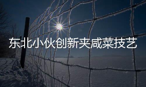 東北小伙創(chuàng)新夾咸菜技藝，商家驚嘆連連