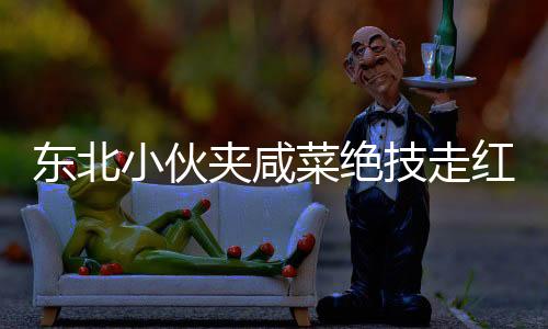 東北小伙夾咸菜絕技走紅，商家驚嘆不已