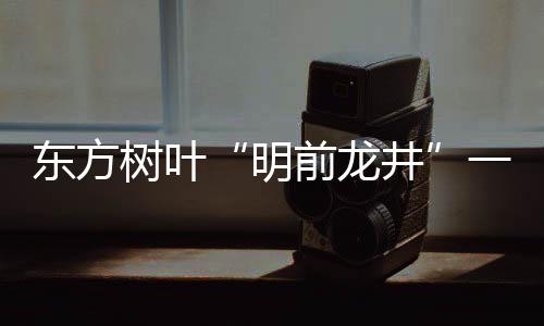 東方樹(shù)葉“明前龍井”一瓶難求！這瓶水有何魔力？