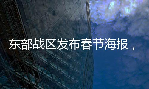 東部戰(zhàn)區(qū)發(fā)布春節(jié)海報(bào)，凝聚軍心與民心共度佳節(jié)