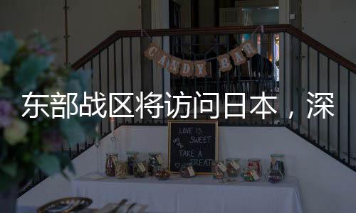 東部戰(zhàn)區(qū)將訪問日本，深化軍事交流，促進區(qū)域穩(wěn)定