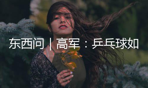 東西問｜高軍：乒乓球如何架起中美民間交流之橋？