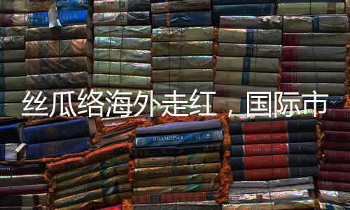 絲瓜絡(luò)海外走紅，國(guó)際市場(chǎng)的綠色新寵