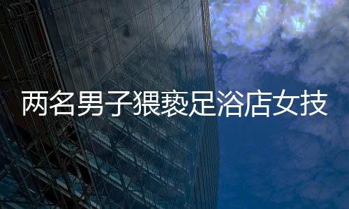 兩名男子猥褻足浴店女技師被拘留，警示社會(huì)重視職業(yè)道德與性別尊重