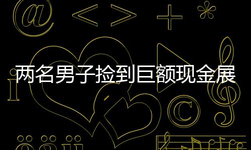 兩名男子撿到巨額現(xiàn)金展現(xiàn)誠(chéng)信本色，歸還失主展現(xiàn)人性光輝