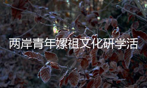 兩岸青年嫘祖文化研學(xué)活動在四川鹽亭舉行