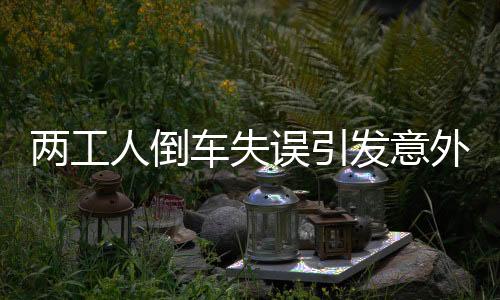 兩工人倒車失誤引發(fā)意外，安全警鐘再次敲響
