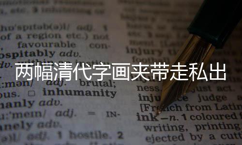 兩幅清代字畫夾帶走私出境被海關(guān)截獲，文化遺產(chǎn)保護再次敲響警鐘