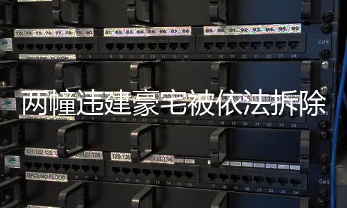 兩幢違建豪宅被依法拆除，重建合規(guī)城市的步伐堅定向前