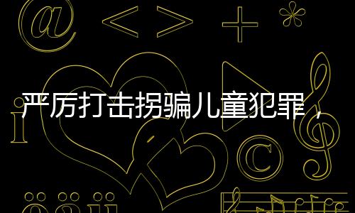 嚴(yán)厲打擊拐騙兒童犯罪，建議增設(shè)拐騙兒童罪最高判死刑
