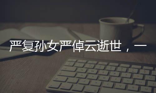 嚴(yán)復(fù)孫女嚴(yán)倬云逝世，一代知識分子的卓越傳承之終章