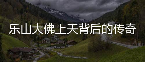 樂(lè)山大佛上天背后的傳奇與震撼