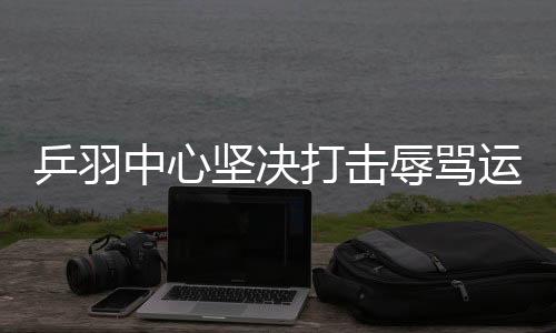 乒羽中心堅(jiān)決打擊辱罵運(yùn)動(dòng)員的極端粉絲行為