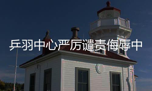 乒羽中心嚴(yán)厲譴責(zé)侮辱中國運(yùn)動(dòng)員言行，捍衛(wèi)體育尊嚴(yán)
