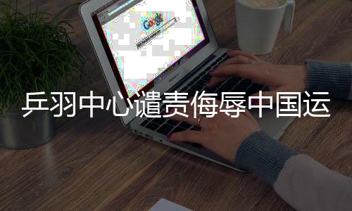 乒羽中心譴責侮辱中國運動員言行，堅決維護運動員尊嚴