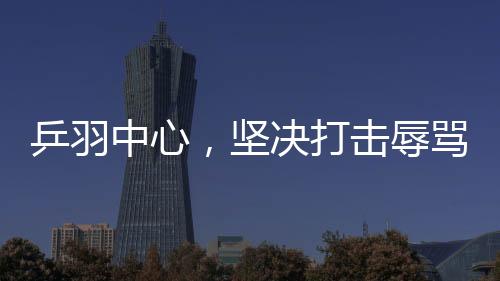 乒羽中心，堅(jiān)決打擊辱罵運(yùn)動(dòng)員的極端粉絲行為