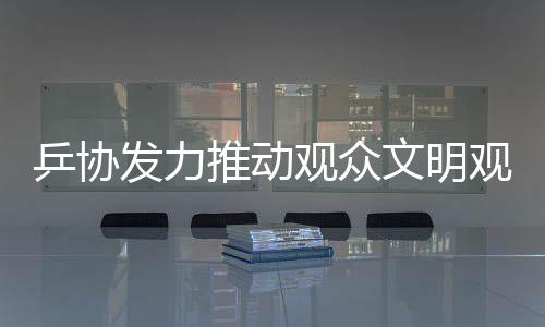 乒協(xié)發(fā)力推動觀眾文明觀賽倡議，十項核心倡導(dǎo)助力賽事順利進(jìn)行