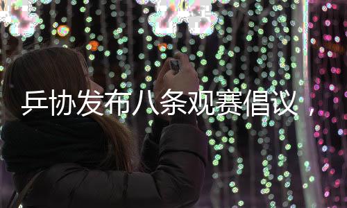 乒協(xié)發(fā)布八條觀賽倡議，推動乒乓球運動健康發(fā)展