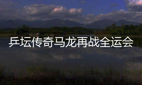 乒壇傳奇馬龍?jiān)賾?zhàn)全運(yùn)會(huì)，攜斗志逐夢(mèng)三十有六篇章