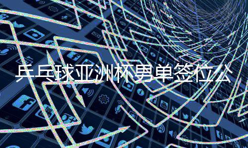 乒乓球亞洲杯男單簽位公布，賽事布局展望與熱門選手前瞻