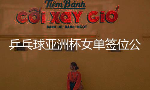 乒乓球亞洲杯女單簽位公布，亞洲精英齊聚，爭奪榮耀之戰(zhàn)一觸即發(fā)