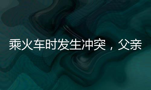 乘火車時發(fā)生沖突，父親打傷兒子，事件反思與家庭關(guān)系重塑