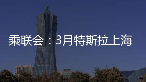 乘聯(lián)會：3月特斯拉上海超級工廠交付量超7.88萬臺，環(huán)比增長156%