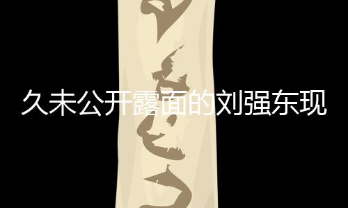 久未公開露面的劉強(qiáng)東現(xiàn)身香港，商業(yè)巨頭再度引起關(guān)注