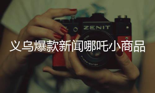 義烏爆款新聞哪吒小商品熱銷熱潮席卷義烏市場
