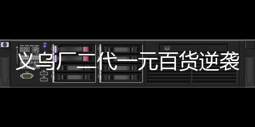 義烏廠二代一元百貨逆襲，年銷售額破四億傳奇背后的故事