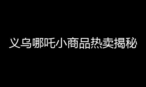 義烏哪吒小商品熱賣揭秘義烏市場(chǎng)火爆背后的故事