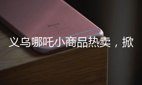 義烏哪吒小商品熱賣，掀起市場(chǎng)新熱潮！