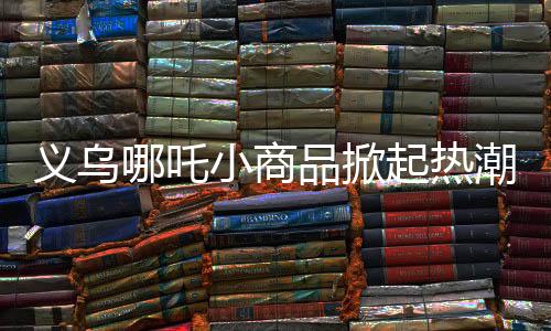 義烏哪吒小商品掀起熱潮，暢銷海內外