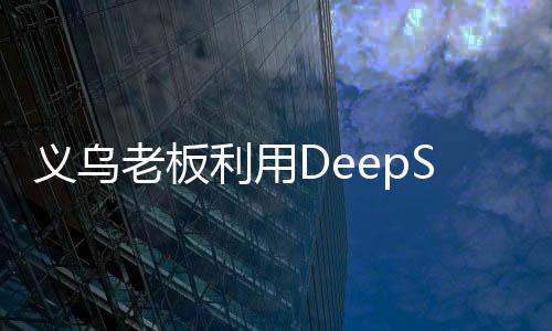 義烏老板利用DeepSeek平臺(tái)精準(zhǔn)營銷，成功賣空小商品市場