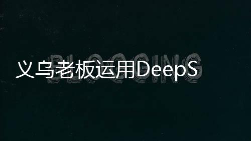 義烏老板運用DeepSeek智能技術賣空小商品市場